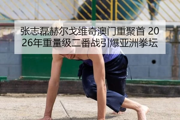 张志磊赫尔戈维奇澳门重聚首 2026年重量级二番战引爆亚洲拳坛